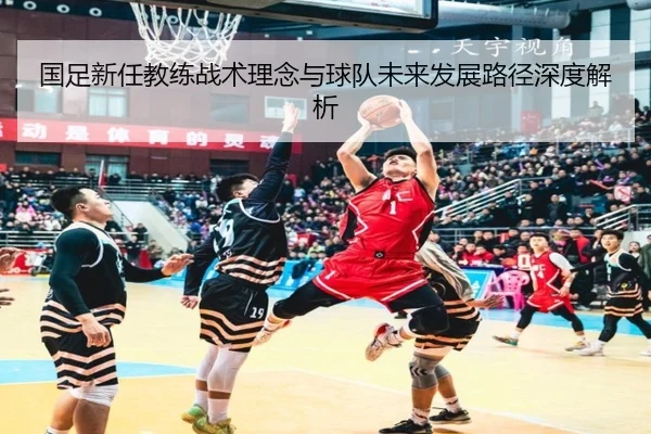 国足新任教练战术理念与球队未来发展路径深度解析